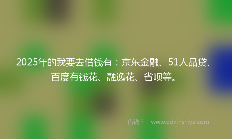 2025年的我要去借钱有：京东金融、51人品贷、百度有钱花、融逸花、省呗等。