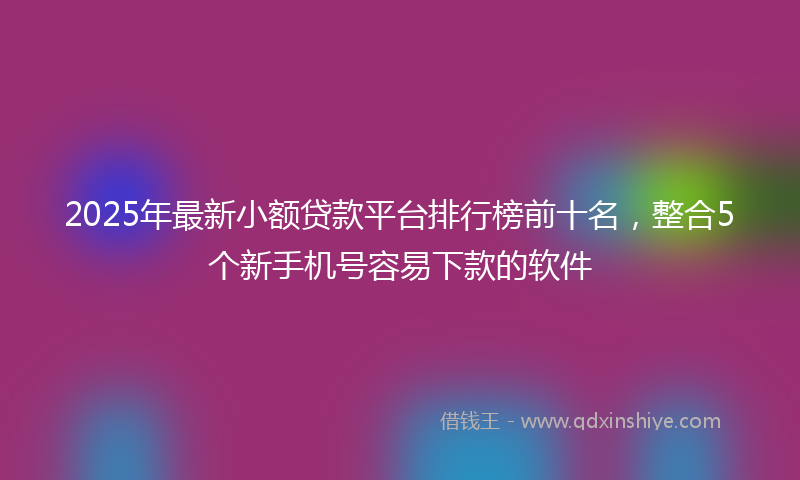 2025年最新小额贷款平台排行榜前十名，整合5个新手机号容易下款的软件