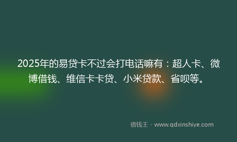 2025年的易贷卡不过会打电话嘛有：超人卡、微博借钱、维信卡卡贷、小米贷款、省呗等。