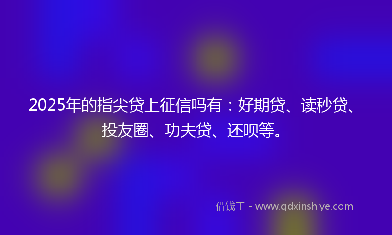 2025年的指尖贷上征信吗有:好期贷、读秒贷、投友圈、功夫贷、还呗等。