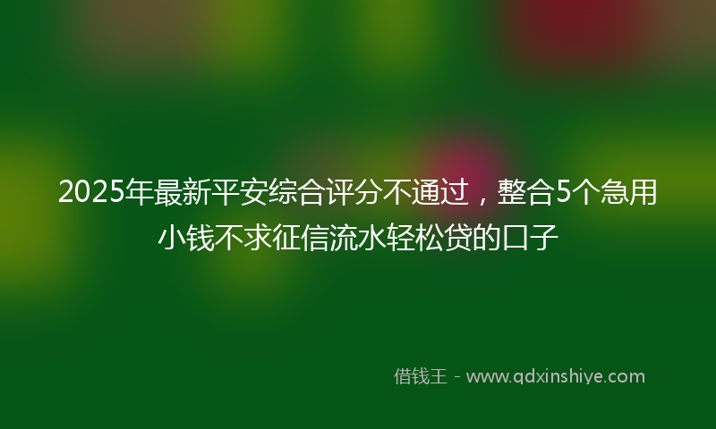 2025年最新平安综合评分不通过，整合5个急用小钱不求征信流水轻松贷的口子