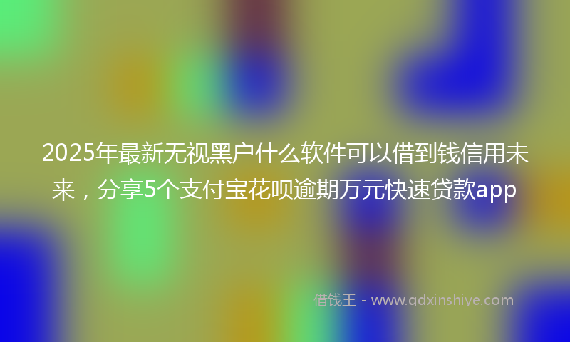 2025年最新无视黑户什么软件可以借到钱信用未来，分享5个支付宝花呗逾期万元快速贷款app