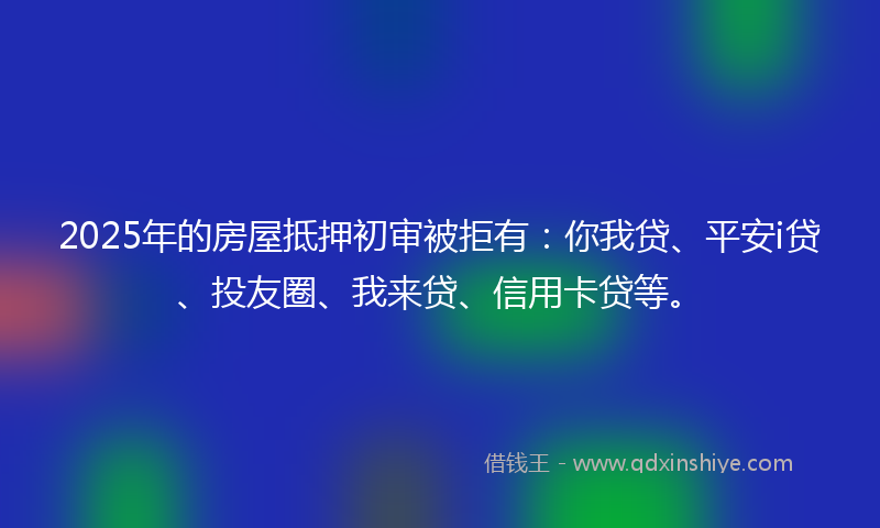 2025年的房屋抵押初审被拒有：你我贷、平安i贷、投友圈、我来贷、信用卡贷等。