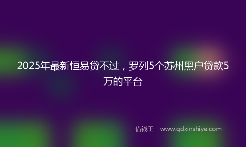 2025年最新恒易贷不过，罗列5个苏州黑户贷款5万的平台