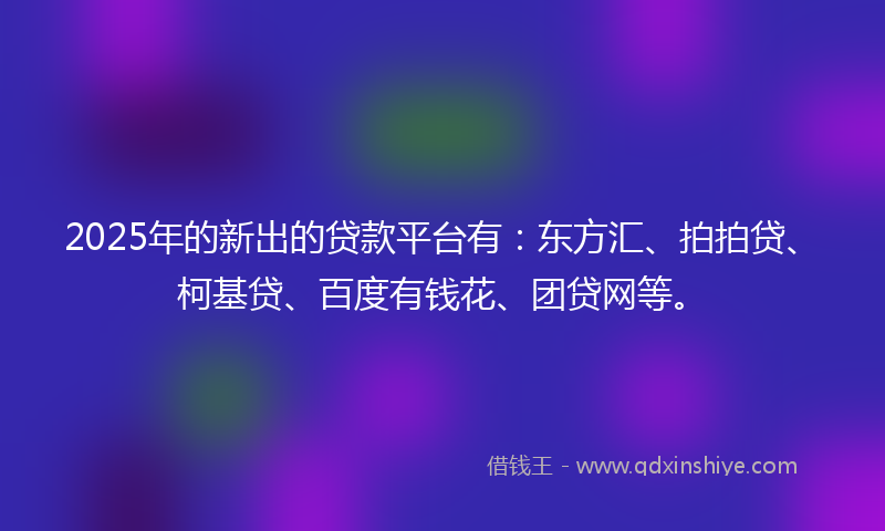 2025年的新出的贷款平台有：东方汇、拍拍贷、柯基贷、百度有钱花、团贷网等。
