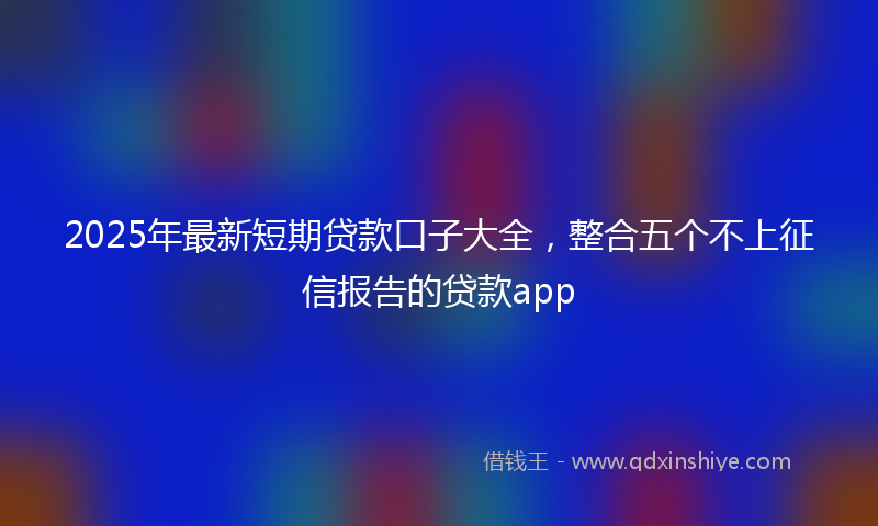 2025年最新短期贷款口子大全，整合五个不上征信报告的贷款app
