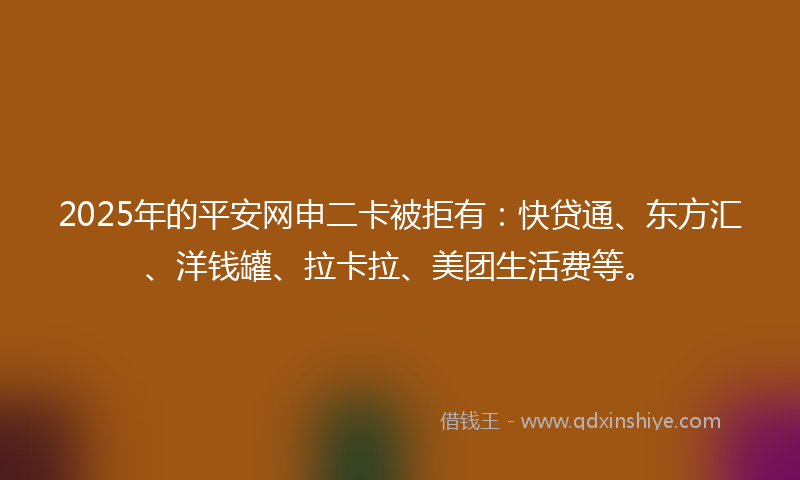 2025年的平安网申二卡被拒有：快贷通、东方汇、洋钱罐、拉卡拉、美团生活费等。