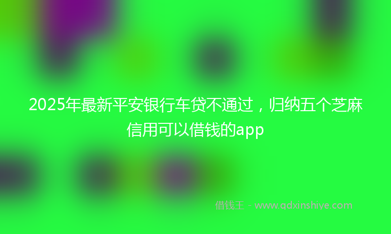2025年最新平安银行车贷不通过，归纳五个芝麻信用可以借钱的app