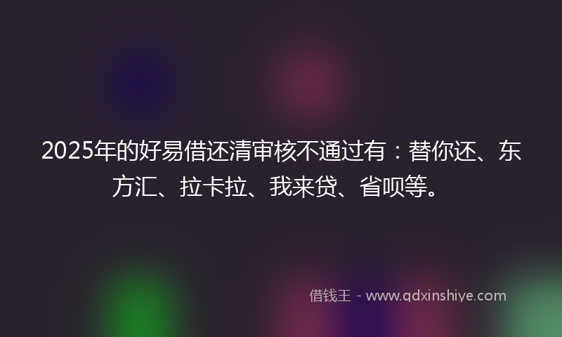 2025年的好易借还清审核不通过有：替你还、东方汇、拉卡拉、我来贷、省呗等。