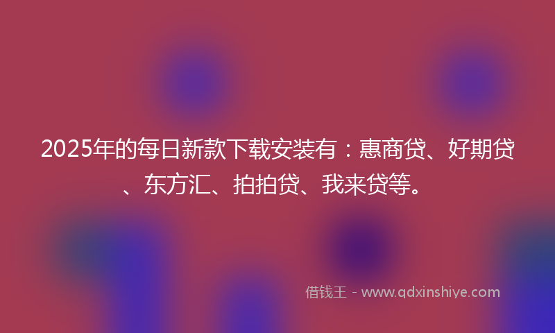 2025年的每日新款下载安装有：惠商贷、好期贷、东方汇、拍拍贷、我来贷等。