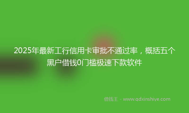 2025年最新工行信用卡审批不通过率，概括五个黑户借钱0门槛极速下款软件