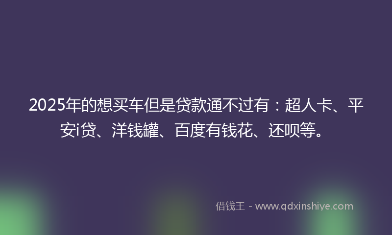 2025年的想买车但是贷款通不过有：超人卡、平安i贷、洋钱罐、百度有钱花、还呗等。