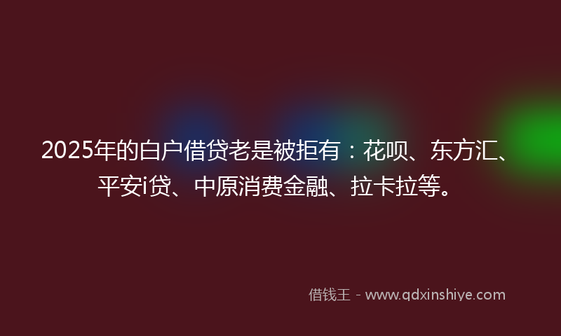 2025年的白户借贷老是被拒有：花呗、东方汇、平安i贷、中原消费金融、拉卡拉等。