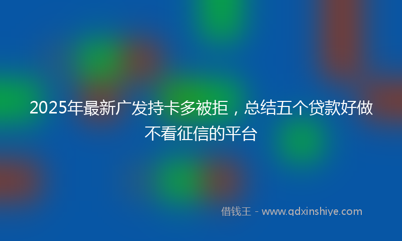 2025年最新广发持卡多被拒，总结五个贷款好做不看征信的平台