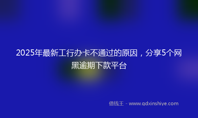 2025年最新工行办卡不通过的原因，分享5个网黑逾期下款平台