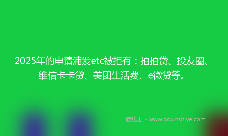 2025年的申请浦发etc被拒有：拍拍贷、投友圈、维信卡卡贷、美团生活费、e微贷等。