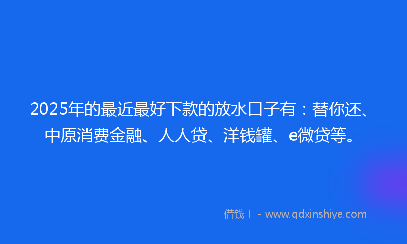 2025年的最近最好下款的放水口子有：替你还、中原消费金融、人人贷、洋钱罐、e微贷等。