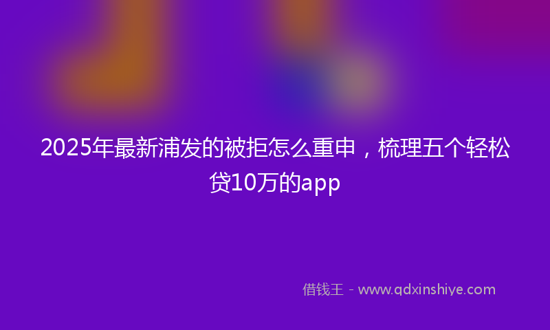 2025年最新浦发的被拒怎么重申，梳理五个轻松贷10万的app