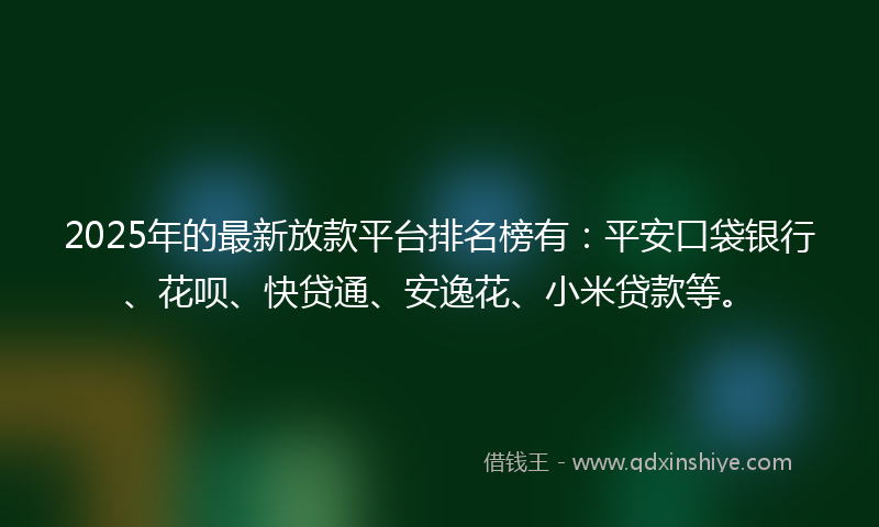 2025年的最新放款平台排名榜有：平安口袋银行、花呗、快贷通、安逸花、小米贷款等。