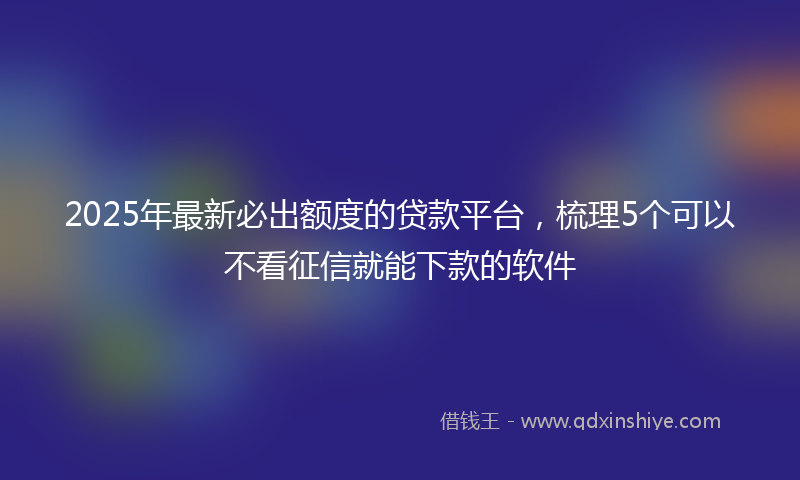 2025年最新必出额度的贷款平台，梳理5个可以不看征信就能下款的软件