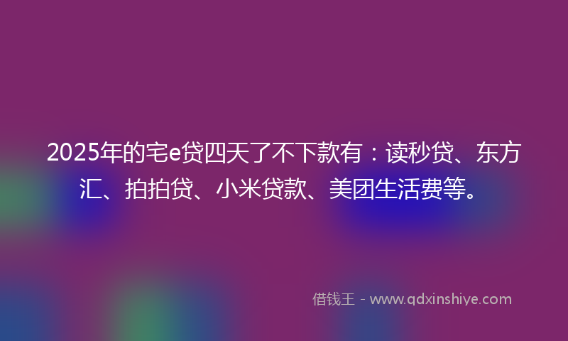 2025年的宅e贷四天了不下款有：读秒贷、东方汇、拍拍贷、小米贷款、美团生活费等。