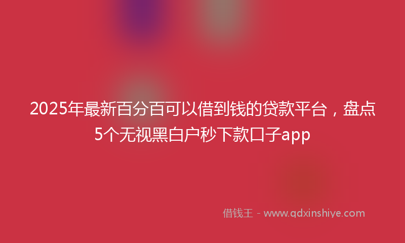 2025年最新百分百可以借到钱的贷款平台，盘点5个无视黑白户秒下款口子app