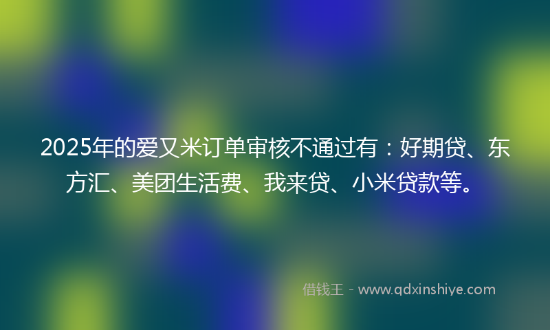 2025年的爱又米订单审核不通过有：好期贷、东方汇、美团生活费、我来贷、小米贷款等。