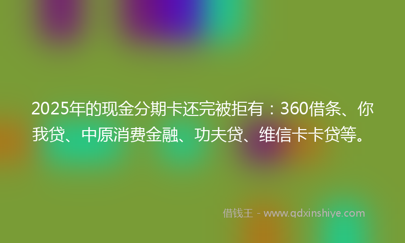 2025年的现金分期卡还完被拒有：360借条、你我贷、中原消费金融、功夫贷、维信卡卡贷等。