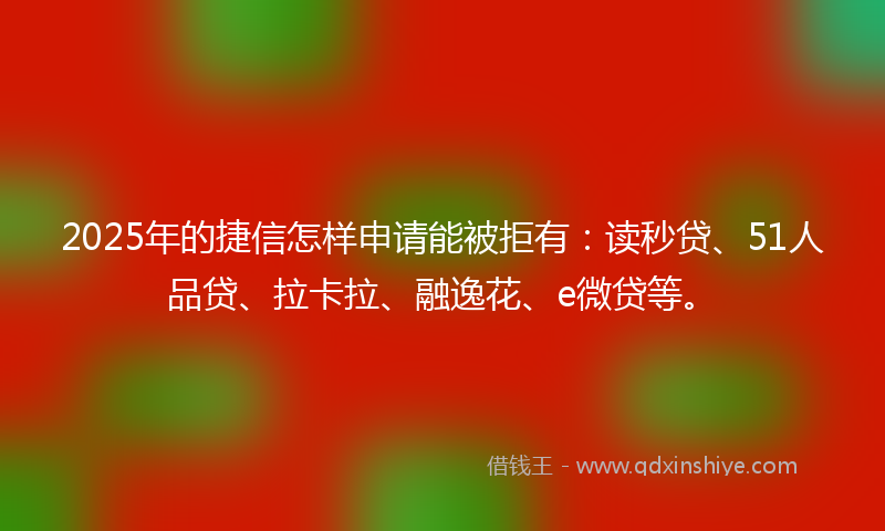 2025年的捷信怎样申请能被拒有：读秒贷、51人品贷、拉卡拉、融逸花、e微贷等。