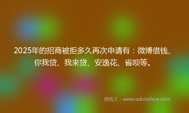 2025年的招商被拒多久再次申请有：微博借钱、你我贷、我来贷、安逸花、省呗等。