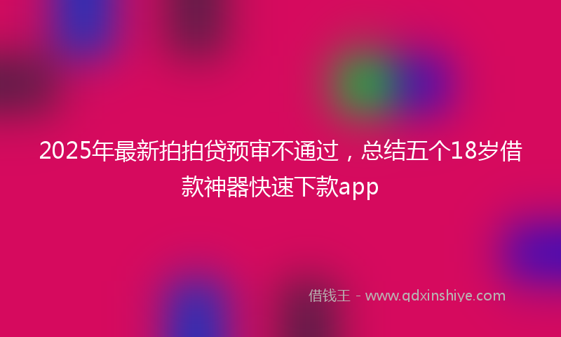2025年最新拍拍贷预审不通过，总结五个18岁借款神器快速下款app