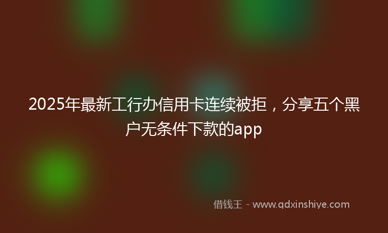 2025年最新工行办信用卡连续被拒，分享五个黑户无条件下款的app