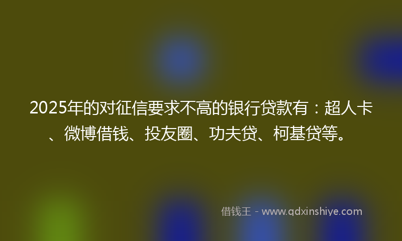 2025年的对征信要求不高的银行贷款有：超人卡、微博借钱、投友圈、功夫贷、柯基贷等。