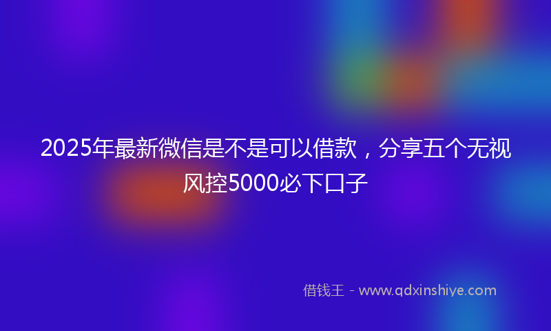 2025年最新微信是不是可以借款，分享五个无视风控5000必下口子