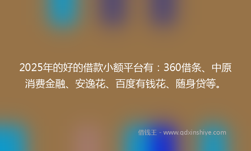 2025年的好的借款小额平台有：360借条、中原消费金融、安逸花、百度有钱花、随身贷等。