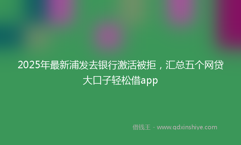 2025年最新浦发去银行激活被拒，汇总五个网贷大口子轻松借app