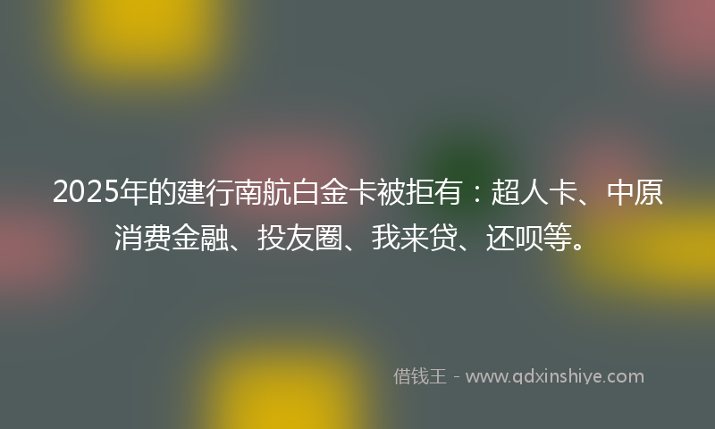 2025年的建行南航白金卡被拒有：超人卡、中原消费金融、投友圈、我来贷、还呗等。