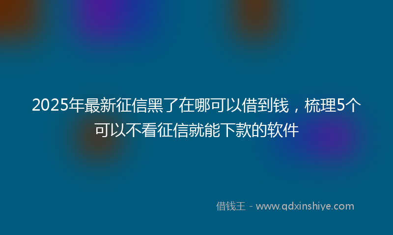 2025年最新征信黑了在哪可以借到钱，梳理5个可以不看征信就能下款的软件