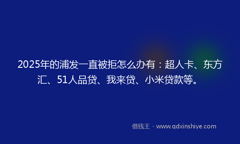 2025年的浦发一直被拒怎么办有：超人卡、东方汇、51人品贷、我来贷、小米贷款等。