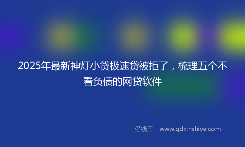 2025年最新神灯小贷极速贷被拒了，梳理五个不看负债的网贷软件