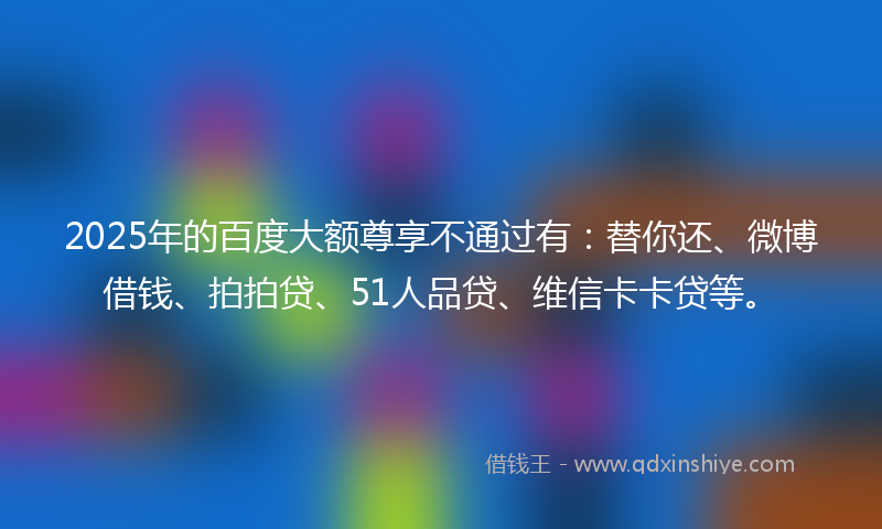 2025年的百度大额尊享不通过有：替你还、微博借钱、拍拍贷、51人品贷、维信卡卡贷等。