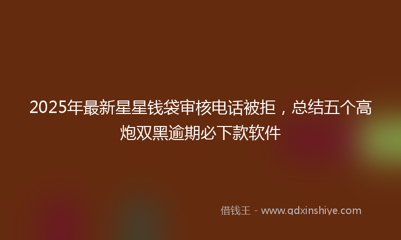 2025年最新星星钱袋审核电话被拒，总结五个高炮双黑逾期必下款软件