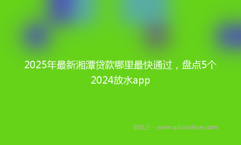 2025年最新湘潭贷款哪里最快通过，盘点5个2024放水app