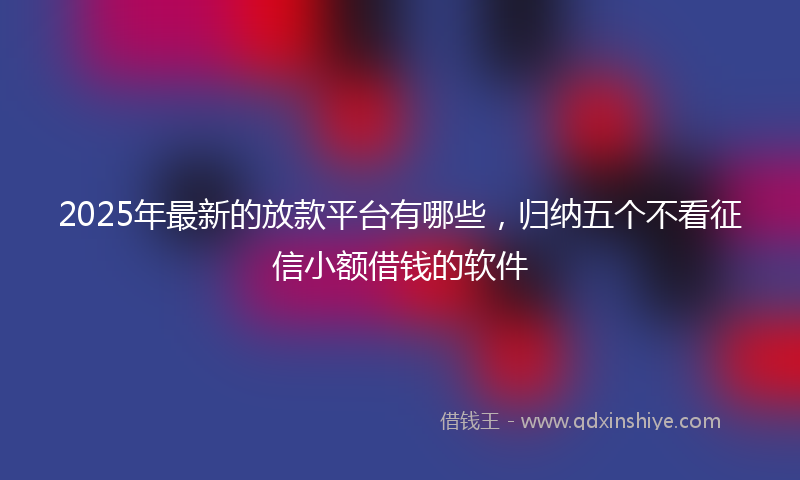 2025年最新的放款平台有哪些，归纳五个不看征信小额借钱的软件