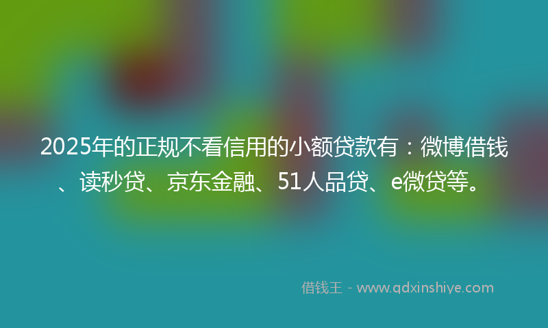 2025年的正规不看信用的小额贷款有：微博借钱、读秒贷、京东金融、51人品贷、e微贷等。