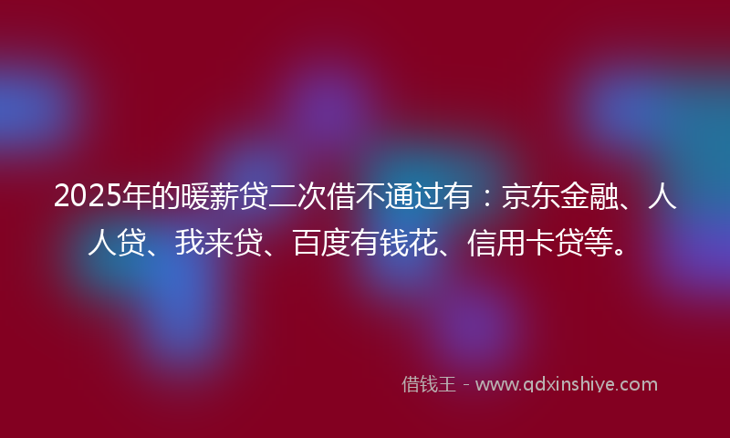 2025年的暖薪贷二次借不通过有：京东金融、人人贷、我来贷、百度有钱花、信用卡贷等。