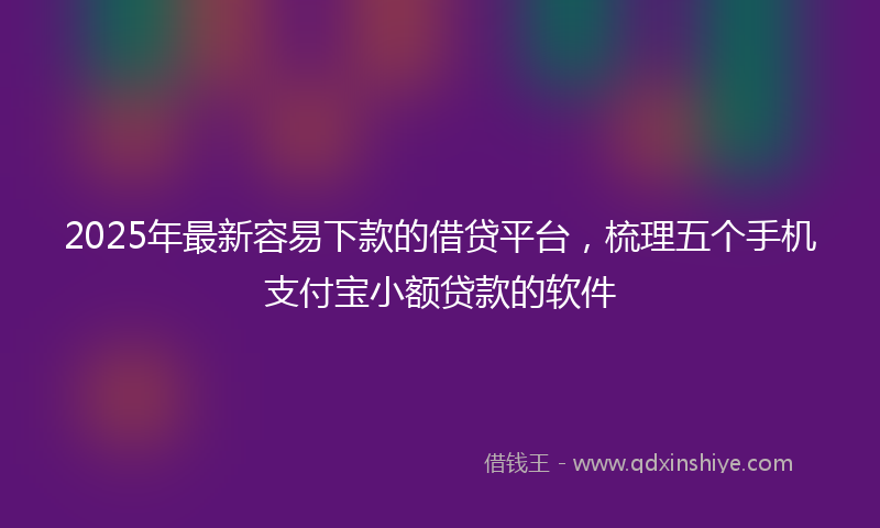 2025年最新容易下款的借贷平台，梳理五个手机支付宝小额贷款的软件