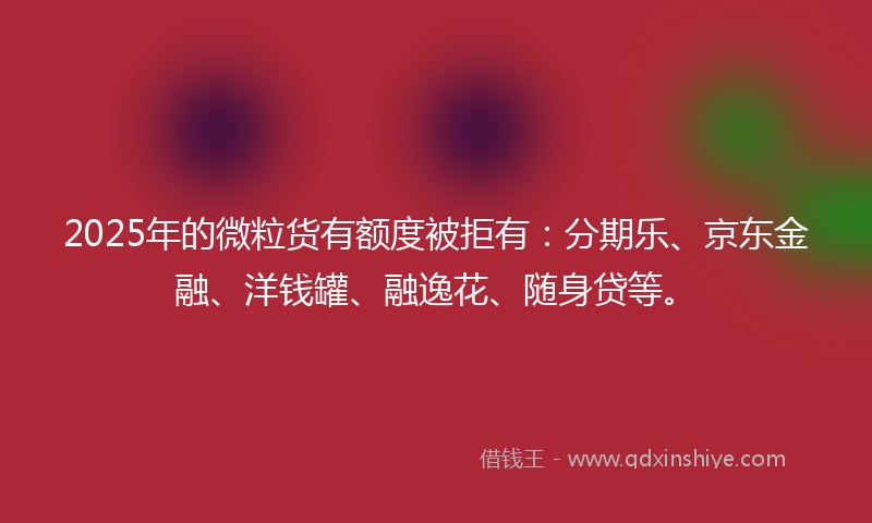 2025年的微粒货有额度被拒有：分期乐、京东金融、洋钱罐、融逸花、随身贷等。