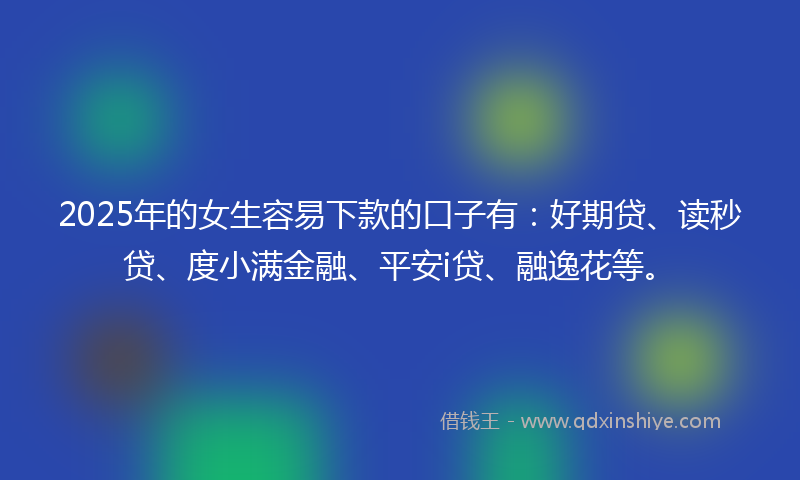 2025年的女生容易下款的口子有：好期贷、读秒贷、度小满金融、平安i贷、融逸花等。