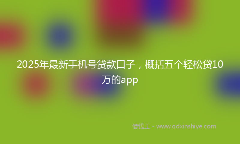 2025年最新手机号贷款口子，概括五个轻松贷10万的app